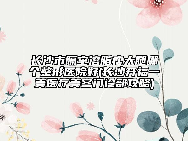 長沙市隔空溶脂瘦大腿哪個(gè)整形醫(yī)院好(長沙開福一美醫(yī)療美容門診部攻略)