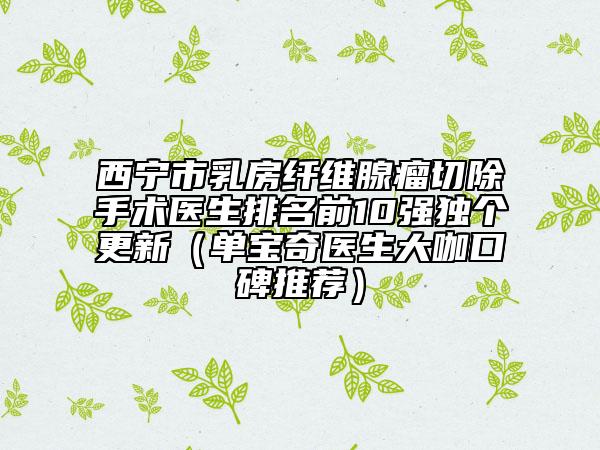 西寧市乳房纖維腺瘤切除手術(shù)醫(yī)生排名前10強(qiáng)獨(dú)個(gè)更新（單寶奇醫(yī)生大咖口碑推薦）