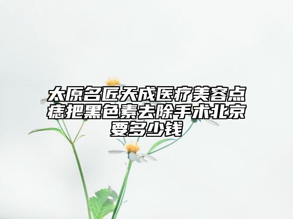 太原名匠天成醫(yī)療美容點(diǎn)痣把黑色素去除手術(shù)北京要多少錢