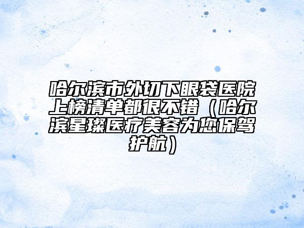 哈爾濱市外切下眼袋醫(yī)院上榜清單都很不錯（哈爾濱星璨醫(yī)療美容為您保駕護(hù)航）