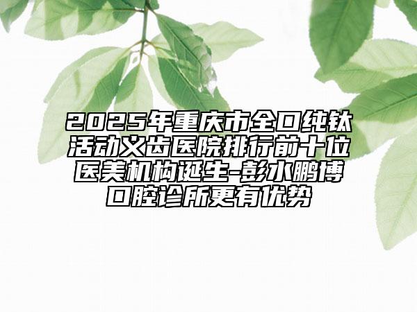 2025年重慶市全口純鈦活動(dòng)義齒醫(yī)院排行前十位醫(yī)美機(jī)構(gòu)誕生-彭水鵬博口腔診所更有優(yōu)勢(shì)