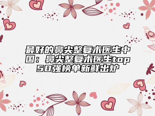 最好的鼻尖整復(fù)術(shù)醫(yī)生中國：鼻尖整復(fù)術(shù)醫(yī)生top50強(qiáng)榜單新鮮出爐
