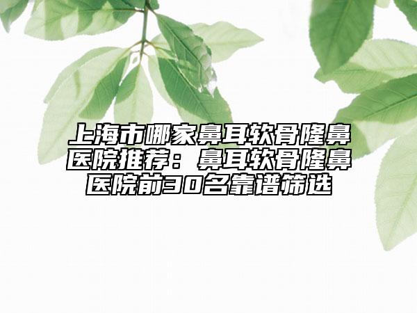 上海市哪家鼻耳軟骨隆鼻醫(yī)院推薦：鼻耳軟骨隆鼻醫(yī)院前30名靠譜篩選
