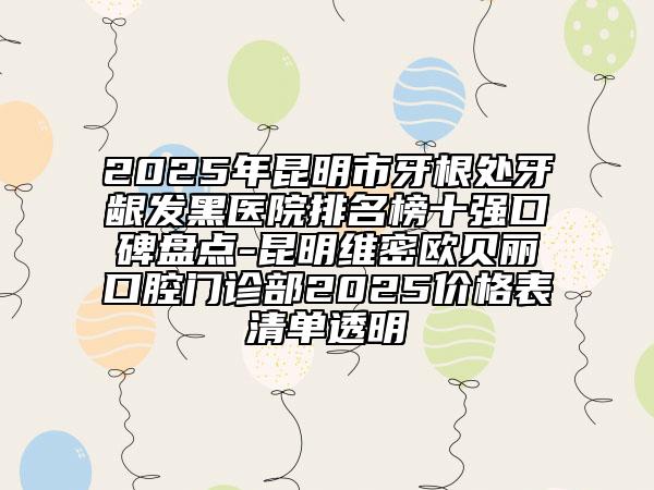 2025年昆明市牙根處牙齦發(fā)黑醫(yī)院排名榜十強口碑盤點-昆明維密歐貝麗口腔門診部2025價格表清單透明