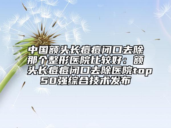 中國(guó)額頭長(zhǎng)痘痘閉口去除那個(gè)整形醫(yī)院比較好：額頭長(zhǎng)痘痘閉口去除醫(yī)院top50強(qiáng)綜合技術(shù)發(fā)布