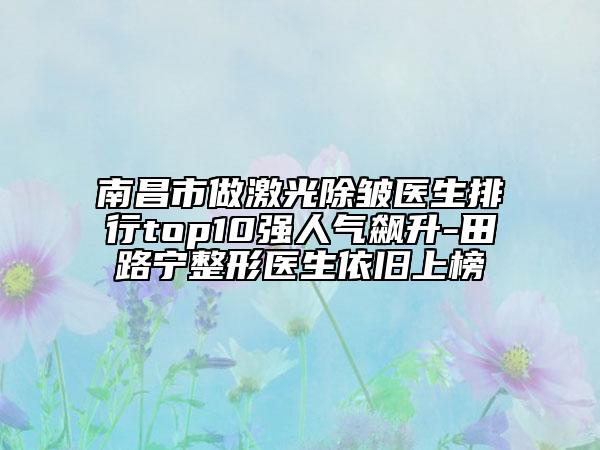南昌市做激光除皺醫(yī)生排行top10強人氣飆升-田路寧整形醫(yī)生依舊上榜