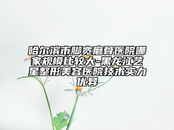 哈爾濱市腳寬磨骨醫(yī)院哪家規(guī)模比較大-黑龍江藝星整形美容醫(yī)院技術(shù)實(shí)力優(yōu)異