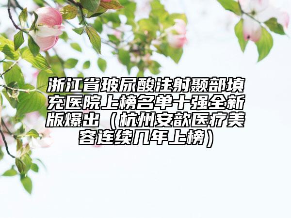 浙江省玻尿酸注射顳部填充醫(yī)院上榜名單十強(qiáng)全新版爆出（杭州安歆醫(yī)療美容連續(xù)幾年上榜）