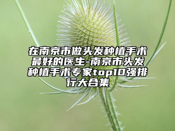 在南京市做頭發(fā)種植手術(shù)最好的醫(yī)生-南京市頭發(fā)種植手術(shù)專家top10強(qiáng)排行大合集