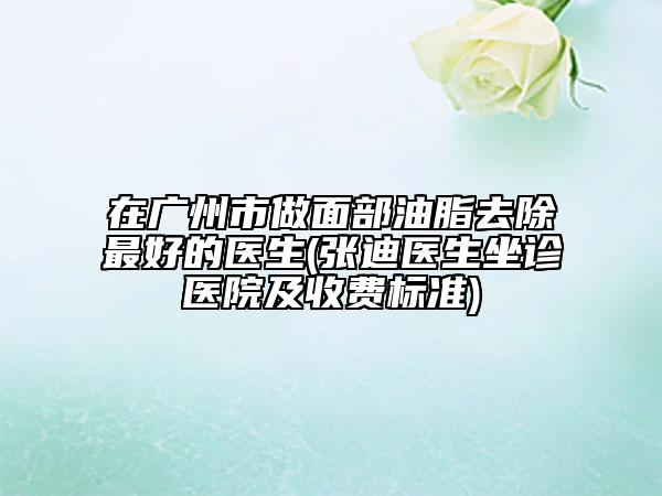 在廣州市做面部油脂去除最好的醫(yī)生(張迪醫(yī)生坐診醫(yī)院及收費(fèi)標(biāo)準(zhǔn))