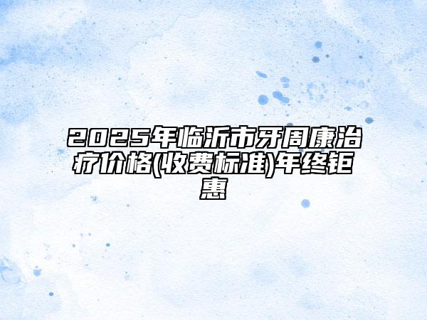 2025年臨沂市牙周康治療價(jià)格(收費(fèi)標(biāo)準(zhǔn))年終鉅惠