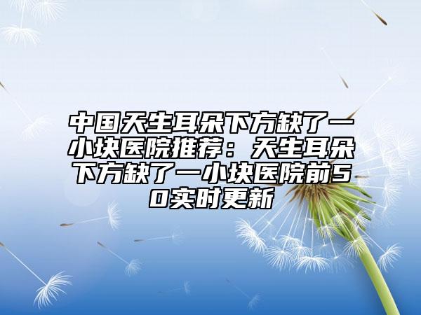 中國天生耳朵下方缺了一小塊醫(yī)院推薦：天生耳朵下方缺了一小塊醫(yī)院前50實時更新