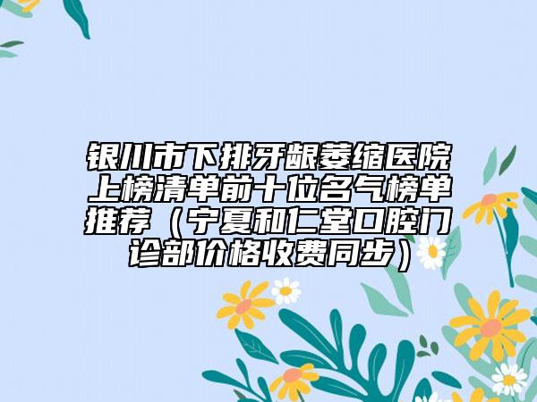 銀川市下排牙齦萎縮醫(yī)院上榜清單前十位名氣榜單推薦（寧夏和仁堂口腔門診部價格收費同步）
