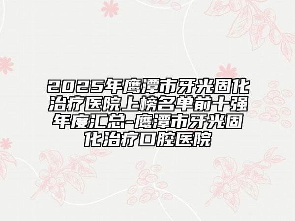 2025年鷹潭市牙光固化治療醫(yī)院上榜名單前十強(qiáng)年度匯總-鷹潭市牙光固化治療口腔醫(yī)院