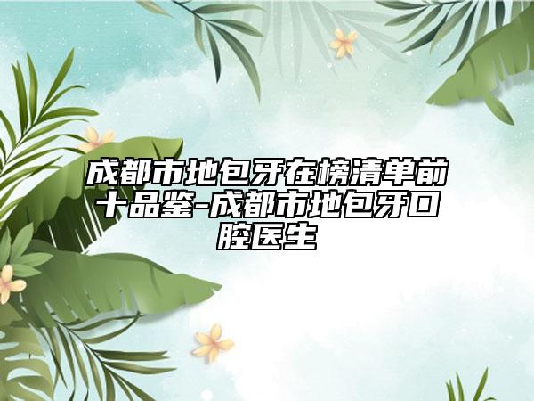成都市地包牙在榜清單前十品鑒-成都市地包牙口腔醫(yī)生