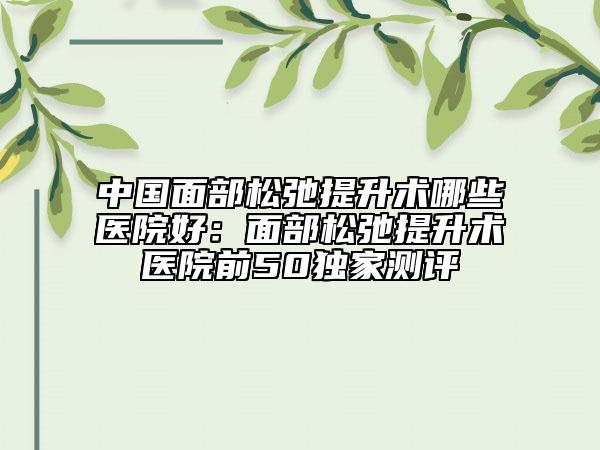 中國面部松弛提升術(shù)哪些醫(yī)院好：面部松弛提升術(shù)醫(yī)院前50獨家測評