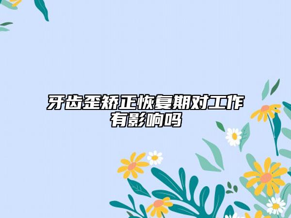牙齒歪矯正恢復(fù)期對(duì)工作有影響嗎