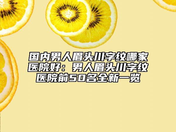 國內(nèi)男人眉頭川字紋哪家醫(yī)院好：男人眉頭川字紋醫(yī)院前50名全新一覽
