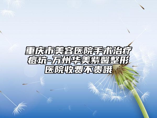 重慶市美容醫(yī)院手術(shù)治療痘坑-萬(wàn)州華美紫馨整形醫(yī)院收費(fèi)不貴哦