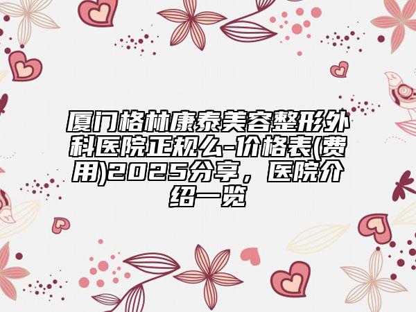 廈門格林康泰美容整形外科醫(yī)院正規(guī)么-價格表(費用)2025分享，醫(yī)院介紹一覽