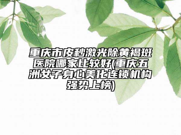 重慶市皮秒激光除黃褐斑醫(yī)院哪家比較好(重慶五洲女子身心美化連鎖機(jī)構(gòu)強(qiáng)勢上榜)