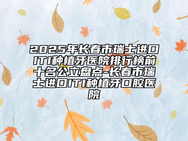2025年長春市瑞士進口ITI種植牙醫(yī)院排行榜前十名公立盤點-長春市瑞士進口ITI種植牙口腔醫(yī)院