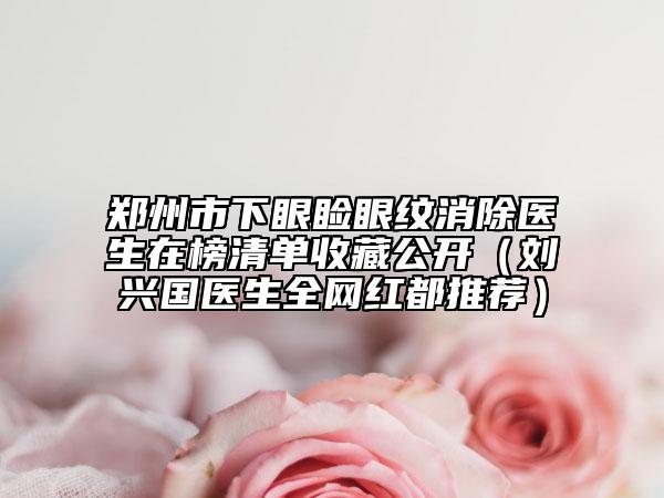 鄭州市下眼瞼眼紋消除醫(yī)生在榜清單收藏公開（劉興國醫(yī)生全網(wǎng)紅都推薦）