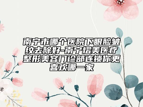 南寧市哪個(gè)醫(yī)院下眼臉皺紋去除好-南寧熠美醫(yī)療整形美容門診部連鎖你更喜歡哪一家