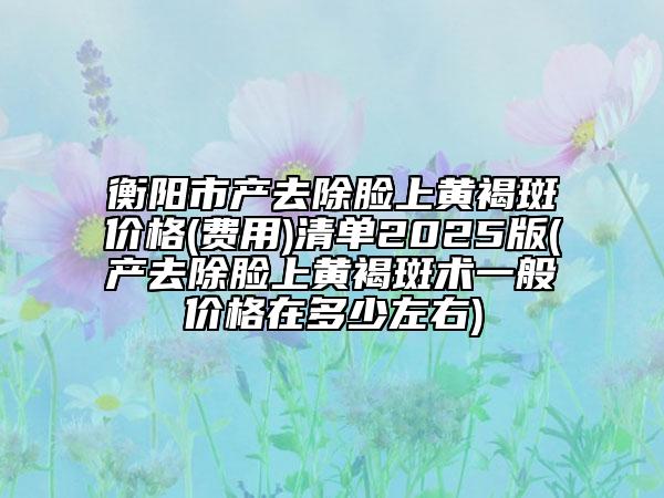 衡陽(yáng)市產(chǎn)去除臉上黃褐斑價(jià)格(費(fèi)用)清單2025版(產(chǎn)去除臉上黃褐斑術(shù)一般價(jià)格在多少左右)