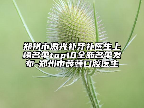 鄭州市激光補(bǔ)牙補(bǔ)醫(yī)生上榜名單top10全新名單發(fā)布-鄭州市薛蕊口腔醫(yī)生