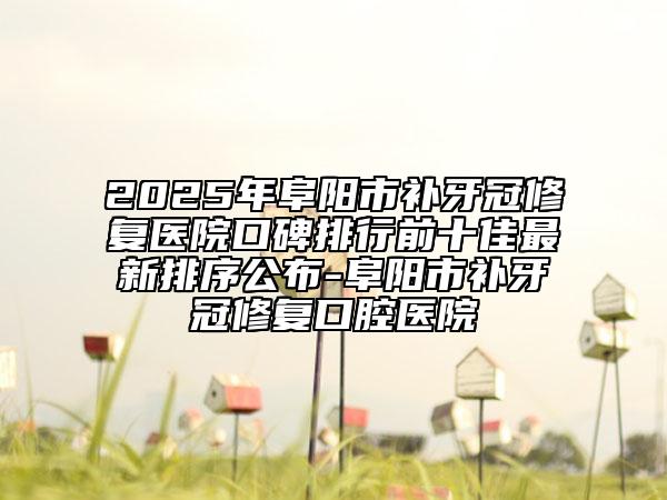2025年阜陽(yáng)市補(bǔ)牙冠修復(fù)醫(yī)院口碑排行前十佳最新排序公布-阜陽(yáng)市補(bǔ)牙冠修復(fù)口腔醫(yī)院