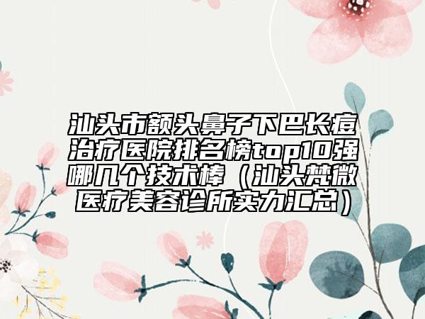 汕頭市額頭鼻子下巴長痘治療醫(yī)院排名榜top10強(qiáng)哪幾個技術(shù)棒（汕頭梵微醫(yī)療美容診所實力匯總）