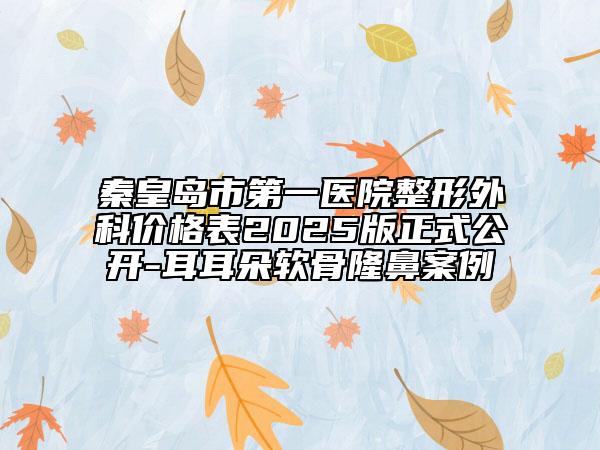 秦皇島市第一醫(yī)院整形外科價(jià)格表2025版正式公開(kāi)-耳耳朵軟骨隆鼻案例