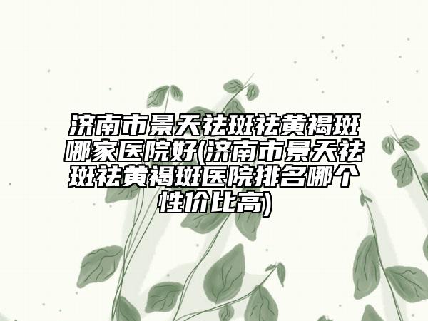 濟(jì)南市景天祛斑祛黃褐斑哪家醫(yī)院好(濟(jì)南市景天祛斑祛黃褐斑醫(yī)院排名哪個(gè)性價(jià)比高)