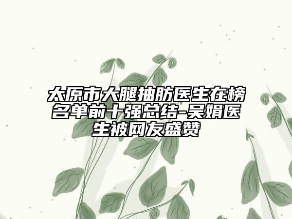 太原市大腿抽肪醫(yī)生在榜名單前十強總結-吳娟醫(yī)生被網(wǎng)友盛贊
