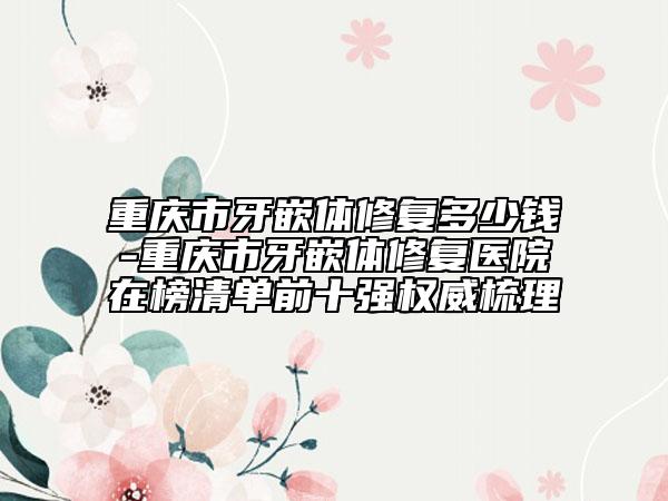 重慶市牙嵌體修復(fù)多少錢-重慶市牙嵌體修復(fù)醫(yī)院在榜清單前十強(qiáng)權(quán)威梳理