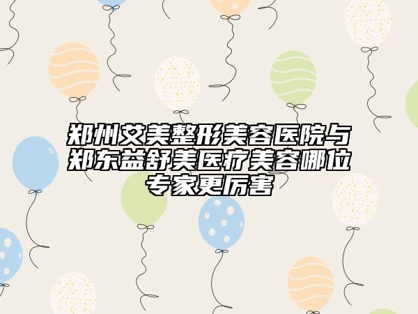 鄭州艾美整形美容醫(yī)院與鄭東益舒美醫(yī)療美容哪位專家更厲害