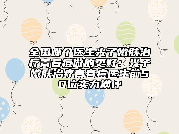 全國哪個醫(yī)生光子嫩膚治療青春痘做的更好：光子嫩膚治療青春痘醫(yī)生前50位實(shí)力橫評