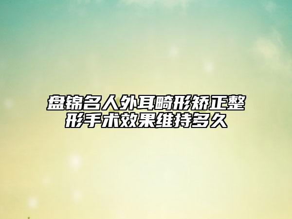 盤錦名人外耳畸形矯正整形手術(shù)效果維持多久