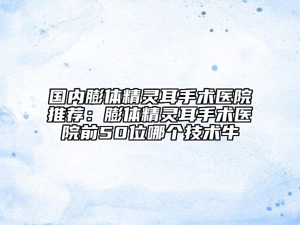 國(guó)內(nèi)膨體精靈耳手術(shù)醫(yī)院推薦：膨體精靈耳手術(shù)醫(yī)院前50位哪個(gè)技術(shù)牛