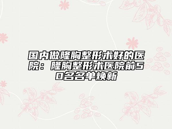 國內(nèi)做隆胸整形術好的醫(yī)院：隆胸整形術醫(yī)院前50名名單煥新