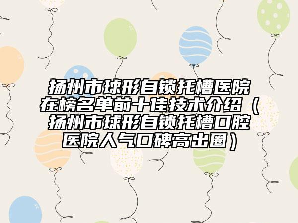 揚(yáng)州市球形自鎖托槽醫(yī)院在榜名單前十佳技術(shù)介紹（揚(yáng)州市球形自鎖托槽口腔醫(yī)院人氣口碑高出圈）