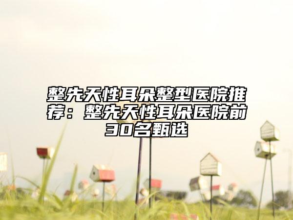 整先天性耳朵整型醫(yī)院推薦：整先天性耳朵醫(yī)院前30名甄選