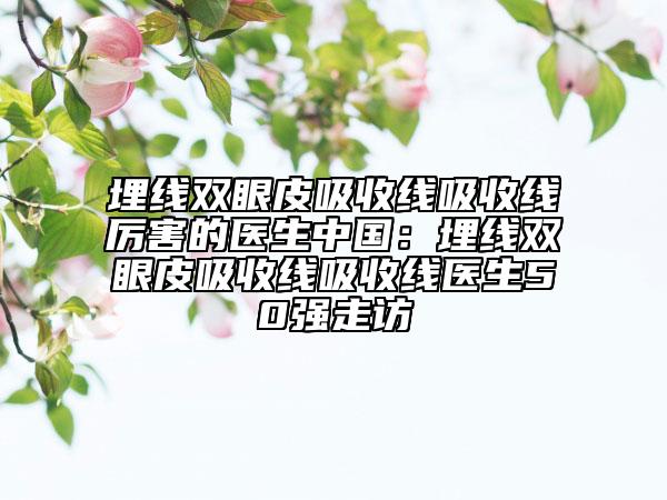 埋線雙眼皮吸收線吸收線厲害的醫(yī)生中國(guó)：埋線雙眼皮吸收線吸收線醫(yī)生50強(qiáng)走訪