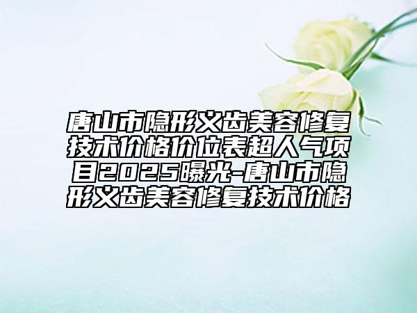 唐山市隱形義齒美容修復(fù)技術(shù)價格價位表超人氣項目2025曝光-唐山市隱形義齒美容修復(fù)技術(shù)價格