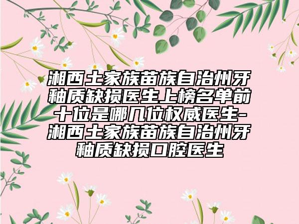 湘西土家族苗族自治州牙釉質缺損醫(yī)生上榜名單前十位是哪幾位權威醫(yī)生-湘西土家族苗族自治州牙釉質缺損口腔醫(yī)生