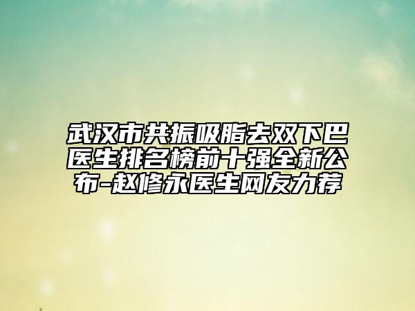武漢市共振吸脂去雙下巴醫(yī)生排名榜前十強(qiáng)全新公布-趙修永醫(yī)生網(wǎng)友力薦