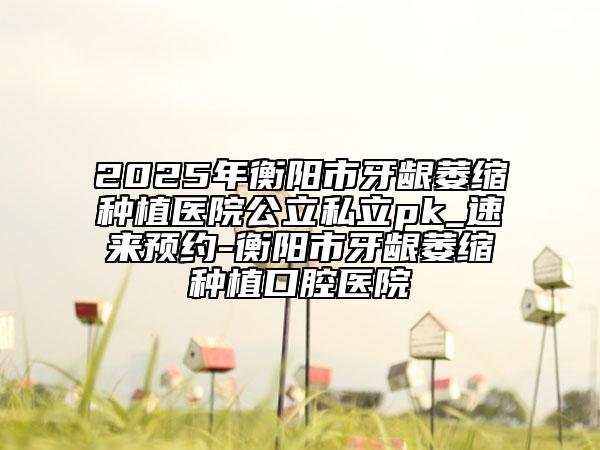 2025年衡陽市牙齦萎縮種植醫(yī)院公立私立pk_速來預(yù)約-衡陽市牙齦萎縮種植口腔醫(yī)院