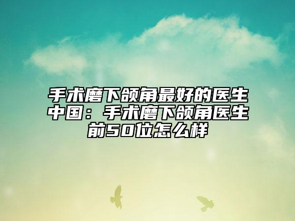 手術(shù)磨下頜角最好的醫(yī)生中國(guó)：手術(shù)磨下頜角醫(yī)生前50位怎么樣
