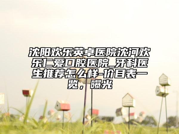 沈陽歡樂英卓醫(yī)院沈河歡樂仁愛口腔醫(yī)院_牙科醫(yī)生推薦怎么樣-價目表一覽，曝光